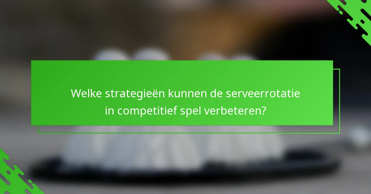 Welke strategieën kunnen de serveerrotatie in competitief spel verbeteren?